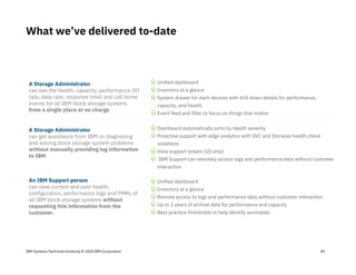 IBM Systems Technical University © 2018 IBM Corporation
A Storage Administrator
can see the health, capacity, performance (IO
rate, data rate, response time) and call home
events for all IBM block storage systems
from a single place at no charge.
A Storage Administrator
can get assistance from IBM on diagnosing
and solving block storage system problems
without manually providing log information
to IBM.
An IBM Support person
can view current and past health,
configuration, performance logs and PMRs of
all IBM block storage systems without
requesting this information from the
customer.
ü Unified dashboard
ü Inventory at a glance
ü Remote access to logs and performance data without customer interaction
ü Up to 2 years of archive data for performance and capacity
ü Best practice thresholds to help identify anomalies
ü Unified dashboard
ü Inventory at a glance
ü System drawer for each devices with drill down details for performance,
capacity, and health
ü Event feed and filter to focus on things that matter
ü Dashboard automatically sorts by health severity
ü Proactive support with edge analytics with SVC and Storwize health check
violations
ü View support tickets (US only)
ü IBM Support can remotely access logs and performance data without customer
interaction
What we’ve delivered to-date
40
 