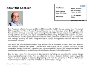 IBM Systems Technical University © 2018 IBM Corporation
About the Speaker
Tony Pearson is a Master Inventor and Senior IT Architect for the IBM Storage product line. Tony joined
IBM Corporation in 1986 in Tucson, Arizona, USA, and has lived there ever since. In his current role,
Tony presents briefings on storage topics covering the entire IBM Storage product line, IBM Spectrum
Storage software products, and topics related to Cloud Computing, Analytics and Cognitive Solutions.
He interacts with clients, speaks at conferences and events, and leads client workshops to help clients
with strategic planning for IBM’s integrated set of storage management software, hardware, and
virtualization solutions.
Tony writes the “Inside System Storage” blog, which is read by thousands of clients, IBM sales reps and
IBM Business Partners every week. This blog was rated one of the top 10 blogs for the IT storage
industry by “Networking World” magazine, and #1 most read IBM blog on IBM’s developerWorks. The
blog has been published in series of books, Inside System Storage: Volume I through V.
Over the past years, Tony has worked in development, marketing and consulting for various storage
hardware and software products. Tony has a Bachelor of Science degree in Software Engineering, and a
Master of Science degree in Electrical Engineering, both from the University of Arizona. Tony is an
inventor or co-inventor of 19 patents in the field of electronic data storage.
9000 S. Rita Road
Bldg 9032 Floor 1
Tucson, AZ 85744
+1 520-799-4309
(Office)
tpearson@us.ibm.com
Tony Pearson
Master Inventor
Senior IT Architect
IBM Storage
46
 