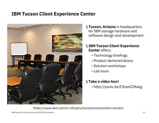 IBM Systems Technical University © 2018 IBM Corporation 47
IBM Tucson Client Experience Center
§ Tucson, Arizona is headquarters
for IBM storage hardware and
software design and development
§ IBM Tucson Client Experience
Center offers:
–Technology briefings
–Product demonstrations
–Solution workshops
–Lab tours
§ Take a video tour!
–http://youtu.be/CXrpoCZAazg
https://www.ibm.com/it-infrastructure/services/client-centers
 