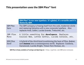 IBM Systems Technical University © 2018 IBM Corporation
This presentation uses the IBM Plex™ font
49
IBM Plex™ is our new typeface. It’s global, it’s versatile and it’s
distinctly IBM.
IBM Plex
Sans
The IBM company is freeing itself from the cold, modernist cliché
and replacing Helvetica with a new corporate typeface. Also
replaces Arial, Calibri, Lucida Grande, Trebuchet, etc.
IBM Plex
Mono
A little something for developers. Replaces
Courier New, Letter Gothic, Lucida Console, etc.
IBM Plex
Serif
A hybrid of the third kind (combining the best of Plex, Bodoni,
and Janson into a contemporary serif). Replaces Cambria,
Garamond, Lucida Bright, Times New Roman, etc.
IBM Plex is freely available as TrueType and OpenType at: https://github.com/IBM/plex/releases
 
