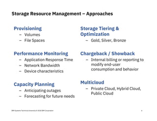 IBM Systems Technical University © 2018 IBM Corporation
Storage Resource Management – Approaches
Provisioning
– Volumes
– File Spaces
Performance Monitoring
– Application Response Time
– Network Bandwidth
– Device characteristics
Capacity Planning
– Anticipating outages
– Forecasting for future needs
Storage Tiering &
Optimization
– Gold, Silver, Bronze
Chargeback / Showback
– Internal billing or reporting to
modify end-user
consumption and behavior
Multicloud
– Private Cloud, Hybrid Cloud,
Public Cloud
6
 