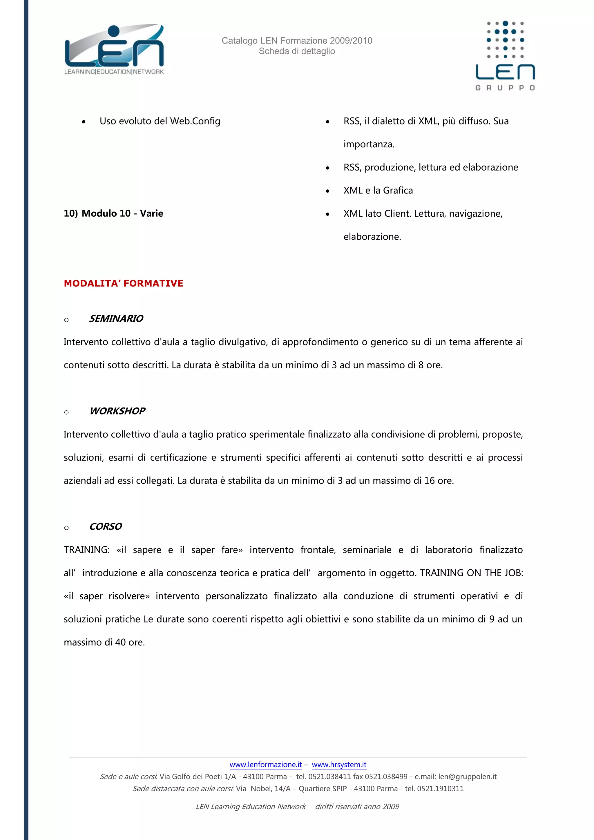 Catalogo LEN Formazione 2009/2010
Scheda di dettaglio
www.lenformazione.it – www.hrsystem.it
Sede e aule corsi: Via Golfo dei Poeti 1/A - 43100 Parma - tel. 0521.038411 fax 0521.038499 - e.mail: len@gruppolen.it
Sede distaccata con aule corsi: Via Nobel, 14/A – Quartiere SPIP - 43100 Parma - tel. 0521.1910311
LEN Learning Education Network - diritti riservati anno 2009
 Uso evoluto del Web.Config
10) Modulo 10 - Varie
 RSS, il dialetto di XML, più diffuso. Sua
importanza.
 RSS, produzione, lettura ed elaborazione
 XML e la Grafica
 XML lato Client. Lettura, navigazione,
elaborazione.
MODALITA’ FORMATIVE
o SEMINARIO
Intervento collettivo d'aula a taglio divulgativo, di approfondimento o generico su di un tema afferente ai
contenuti sotto descritti. La durata è stabilita da un minimo di 3 ad un massimo di 8 ore.
o WORKSHOP
Intervento collettivo d'aula a taglio pratico sperimentale finalizzato alla condivisione di problemi, proposte,
soluzioni, esami di certificazione e strumenti specifici afferenti ai contenuti sotto descritti e ai processi
aziendali ad essi collegati. La durata è stabilita da un minimo di 3 ad un massimo di 16 ore.
o CORSO
TRAINING: «il sapere e il saper fare» intervento frontale, seminariale e di laboratorio finalizzato
all’introduzione e alla conoscenza teorica e pratica dell’argomento in oggetto. TRAINING ON THE JOB:
«il saper risolvere» intervento personalizzato finalizzato alla conduzione di strumenti operativi e di
soluzioni pratiche Le durate sono coerenti rispetto agli obiettivi e sono stabilite da un minimo di 9 ad un
massimo di 40 ore.
 