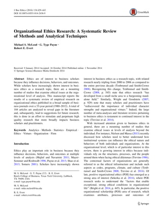 Organizational Ethics Research: A Systematic Review
of Methods and Analytical Techniques
Michael S. McLeod • G. Tyge Payne •
Robert E. Evert
Received: 9 January 2014 / Accepted: 16 October 2014 / Published online: 1 November 2014
 Springer Science+Business Media Dordrecht 2014
Abstract Ethics are of interest to business scholars
because they influence decisions, behaviors, and outcomes.
While scholars have increasingly shown interest in busi-
ness ethics as a research topic, there are a mounting
number of studies that examine ethical issues at the orga-
nizational level of analysis. This manuscript reports the
results of a systematic review of empirical research on
organizational ethics published in a broad sample of busi-
ness journals over a 33-year period (1980–2012). A total of
184 articles are analyzed to reveal gaps in the literature
and, subsequently, lead to suggestions for future research;
this is done in an effort to stimulate and perpetuate high
quality research that more broadly impacts business
scholars and practitioners.
Keywords Analytics  Methods  Statistics  Empirical 
Ethics  Virtues  Organization  Firm
Introduction
Ethics play an important role in business because they
influence decisions, behaviors, and outcomes at multiple
levels of analysis (Majluf and Navarrete 2011; Mayer-
Sommer and Roshwalb 1996; Payne et al. 2013; Shao et al.
2013; Somers 2001). Scholars have increasingly shown
interest in business ethics as a research topic, with related
research nearly tripling from 2000 to 2006 as compared to
the entire previous decade (Tenbrunsel and Smith-Crowe
2008). Recognizing this change, Tenbrunsel and Smith-
Crowe (2008, p. 545) state that ethics research ‘‘has
developed from a small niche area to a burgeoning stand-
alone field.’’ Similarly, Wright and Goodstein (2007,
p. 929) note that many scholars and practitioners have
‘‘rediscovered the importance of individual character
strengths and organizational virtues.’’ Indeed, the large
number of meta-analyses and literature reviews pertaining
to business ethics is testament to continued interest in the
topic (Trevino et al. 2014).
With increased attention given to business ethics in
general, there are a mounting number of studies that
examine ethical issues at levels of analysis beyond the
individual. For instance, Nielsen and Massa (2013) recently
discussed how scholars need to better understand how
institutional systems can influence the ethical nature and
behaviors of both individuals and organizations. At the
organizational level, which is of particular interest to this
review, there is growing interest in ethics because indi-
viduals rely on the structures, processes, and the people
around them when facing ethical dilemmas (Trevino 1986).
The contextual factors of organizations are generally
referred to as the ethical infrastructure and include such
aspects as codes, programs, climate, and culture (Tenb-
runsel and Smith-Crowe 2008; Trevino et al. 2014). Of
late, positive organizational ethics (POE) has emerged as a
strong area of interest (Sekerka et al. 2014), where POE
research seeks to understand the ‘‘factors that enable
exceptional, strong ethical conditions in organizational
life’’ (Bright et al. 2014, p. 445). In particular, the positive
organizational scholarship (POS) area of research, which
examines attributes, processes and outcomes of
M. S. McLeod  G. T. Payne ()  R. E. Evert
Rawls College of Business, Texas Tech University, Lubbock,
TX 79409, USA
e-mail: tyge.payne@ttu.edu
M. S. McLeod
e-mail: mike.mcleod@ttu.edu
R. E. Evert
e-mail: robert.evert@ttu.edu
123
J Bus Ethics (2016) 134:429–443
DOI 10.1007/s10551-014-2436-9
 