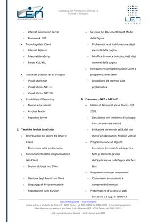 Catalogo LEN Formazione 2009/2010
Scheda di dettaglio
www.lenformazione.it – www.hrsystem.it
Sede e aule corsi: Via Golfo dei Poeti 1/A - 43100 Parma - tel. 0521.038411 fax 0521.038499 - e.mail: len@gruppolen.it
Sede distaccata con aule corsi: Via Nobel, 14/A – Quartiere SPIP - 43100 Parma - tel. 0521.1910311
LEN Learning Education Network - diritti riservati anno 2009
- Internet Infromation Server
- Framework .NET
 Tecnologie lato Client
- Internet Explorer
- Interpreti JavaScript
- Parser XML/XSL
 Storia dei prodotti per lo Sviluppo
- Visual Studio 6.0
- Visual Studio .NET 1.1
- Visual Studio .NET 2.0
 Prodotti per il Reporting
- Motori autocostruiti
- Acrobat Reader
- Reporting Server
2) Tecniche Evolute JavaScript
 Distribuzione del lavoro tra Server e
Client
- Discussione sulla problematica
 Funzionamento della programmazione
lato Client
- Sezioni di Script lato Client
- Gestione degli Eventi lato Client
- Linguaggio di Programmazione
- Realizzazione delle Funzioni
 Gestione del Document Object Model
della Pagina
- Problematiche di individuazione degli
elementi della pagina
- Modifica dinamica delle proprietà degli
elementi della pagina
 Interazione tra programmazione Client e
programmazione Server
- Discussione ed esempio sulla
problematica
3) Framework .NET e ASP.NET
 Utilizzo di Microsoft Visual Studio .NET
2005
- Descrizione dell' ambiente di Sviluppo.
Funzioni avanzate dell'IDE
- Evoluzione del mondo WEB, dal sito
statico all'applicazione Mission Critical
 Programmazione ad Oggetti
- Estensione del modello ad oggetti a
tutti gli elementi gestibili
dell'applicazione dalla Pagina alla Text
Box
 Programmazione per componenti
- Componenti autocostruiti e
componenti di mercato
 Problematiche di accesso ai Dati
- Il modello ad oggetti ADO.NET
 