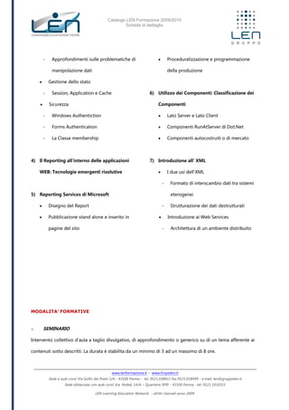 Catalogo LEN Formazione 2009/2010
Scheda di dettaglio
www.lenformazione.it – www.hrsystem.it
Sede e aule corsi: Via Golfo dei Poeti 1/A - 43100 Parma - tel. 0521.038411 fax 0521.038499 - e.mail: len@gruppolen.it
Sede distaccata con aule corsi: Via Nobel, 14/A – Quartiere SPIP - 43100 Parma - tel. 0521.1910311
LEN Learning Education Network - diritti riservati anno 2009
- Approfondimenti sulle problematiche di
manipolazione dati
 Gestione dello stato
- Session, Application e Cache
 Sicurezza
- Windows Authentiction
- Forms Authentication
- La Classe membership
4) Il Reporting all'interno delle applicazioni
WEB: Tecnologie emergenti risolutive
5) Reporting Services di Microsoft
 Disegno del Report
 Pubblicazione stand alone e inserito in
pagine del sito
 Proceduralizzazione e programmazione
della produzione
6) Utilizzo dei Componenti: Classificazione dei
Componenti
 Lato Server e Lato Client
 Componenti RunAtServer di Dot.Net
 Componenti autocostruiti o di mercato
7) Introduzione all' XML
 I due usi dell'XML
- Formato di interscambio dati tra sistemi
eterogenei
- Strutturazione dei dati destrutturati
 Introduzione ai Web Services
- Architettura di un ambiente distribuito
MODALITA’ FORMATIVE
o SEMINARIO
Intervento collettivo d'aula a taglio divulgativo, di approfondimento o generico su di un tema afferente ai
contenuti sotto descritti. La durata è stabilita da un minimo di 3 ad un massimo di 8 ore.
 