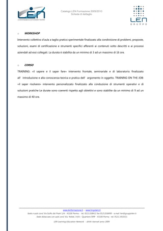 Catalogo LEN Formazione 2009/2010
Scheda di dettaglio
www.lenformazione.it – www.hrsystem.it
Sede e aule corsi: Via Golfo dei Poeti 1/A - 43100 Parma - tel. 0521.038411 fax 0521.038499 - e.mail: len@gruppolen.it
Sede distaccata con aule corsi: Via Nobel, 14/A – Quartiere SPIP - 43100 Parma - tel. 0521.1910311
LEN Learning Education Network - diritti riservati anno 2009
o WORKSHOP
Intervento collettivo d'aula a taglio pratico sperimentale finalizzato alla condivisione di problemi, proposte,
soluzioni, esami di certificazione e strumenti specifici afferenti ai contenuti sotto descritti e ai processi
aziendali ad essi collegati. La durata è stabilita da un minimo di 3 ad un massimo di 16 ore.
o CORSO
TRAINING: «il sapere e il saper fare» intervento frontale, seminariale e di laboratorio finalizzato
all’introduzione e alla conoscenza teorica e pratica dell’argomento in oggetto. TRAINING ON THE JOB:
«il saper risolvere» intervento personalizzato finalizzato alla conduzione di strumenti operativi e di
soluzioni pratiche Le durate sono coerenti rispetto agli obiettivi e sono stabilite da un minimo di 9 ad un
massimo di 40 ore.
 