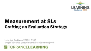 Measurement at 8Ls
Crafting an Evaluation Strategy
Learning DevCamp 2019 | S106
Megan Torrance | mtorrance@torrancelearning.com
 