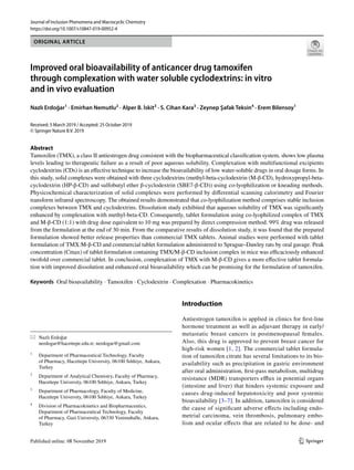 Vol.:(0123456789)
1 3
Journal of Inclusion Phenomena and Macrocyclic Chemistry
https://doi.org/10.1007/s10847-019-00952-4
ORIGINAL ARTICLE
Improved oral bioavailability of anticancer drug tamoxifen
through complexation with water soluble cyclodextrins: in vitro
and in vivo evaluation
Nazlı Erdoğar1
· Emirhan Nemutlu2
· Alper B. İskit3
· S. Cihan Kara3
· Zeynep Şafak Teksin4
· Erem Bilensoy1
Received: 5 March 2019 / Accepted: 25 October 2019
© Springer Nature B.V. 2019
Abstract
Tamoxifen (TMX), a class II antiestrogen drug consistent with the biopharmaceutical classification system, shows low plasma
levels leading to therapeutic failure as a result of poor aqueous solubility. Complexation with multifunctional excipients
cyclodextrins (CDs) is an effective technique to increase the bioavailability of low water-soluble drugs in oral dosage forms. In
this study, solid complexes were obtained with three cyclodextrins (methyl-beta-cyclodextrin (M-β-CD), hydroxypropyl-beta-
cyclodextrin (HP-β-CD) and sulfobutyl ether β-cyclodextrin (SBE7-β-CD)) using co-lyophilization or kneading methods.
Physicochemical characterization of solid complexes were performed by differential scanning calorimetry and Fourier
transform infrared spectroscopy. The obtained results demonstrated that co-lyophilization method comprises stable inclusion
complexes between TMX and cyclodextrins. Dissolution study exhibited that aqueous solubility of TMX was significantly
enhanced by complexation with methyl-beta-CD. Consequently, tablet formulation using co-lyophilized complex of TMX
and M-β-CD (1:1) with drug dose equivalent to 10 mg was prepared by direct compression method. 99% drug was released
from the formulation at the end of 30 min. From the comparative results of dissolution study, it was found that the prepared
formulation showed better release properties than commercial TMX tablets. Animal studies were performed with tablet
formulation of TMX:M-β-CD and commercial tablet formulation administered to Sprague–Dawley rats by oral gavage. Peak
concentration (Cmax) of tablet formulation containing TMX/M-β-CD inclusion complex in mice was efficaciously enhanced
twofold over commercial tablet. In conclusion, complexation of TMX with M-β-CD gives a more effective tablet formula-
tion with improved dissolution and enhanced oral bioavailability which can be promising for the formulation of tamoxifen.
Keywords Oral bioavailability · Tamoxifen · Cyclodextrin · Complexation · Pharmacokinetics
Introduction
Antiestrogen tamoxifen is applied in clinics for first-line
hormone treatment as well as adjuvant therapy in early/
metastatic breast cancers in postmenopausal females.
Also, this drug is approved to prevent breast cancer for
high-risk women [1, 2]. The commercial tablet formula-
tion of tamoxifen citrate has several limitations to its bio-
availability such as precipitation in gastric environment
after oral administration, first-pass metabolism, multidrug
resistance (MDR) transporters efflux in potential organs
(intestine and liver) that hinders systemic exposure and
causes drug-induced hepatotoxicity and poor systemic
bioavailability [3–7]. In addition, tamoxifen is considered
the cause of significant adverse effects including endo-
metrial carcinoma, vein thrombosis, pulmonary embo-
lism and ocular effects that are related to be dose- and
* Nazlı Erdoğar
nerdogar@hacettepe.edu.tr; nerdogar@gmail.com
1
Department of Pharmaceutical Technology, Faculty
of Pharmacy, Hacettepe University, 06100 Sıhhiye, Ankara,
Turkey
2
Department of Analytical Chemistry, Faculty of Pharmacy,
Hacettepe University, 06100 Sıhhiye, Ankara, Turkey
3
Department of Pharmacology, Faculty of Medicine,
Hacettepe University, 06100 Sıhhiye, Ankara, Turkey
4
Division of Pharmacokinetics and Biopharmaceutics,
Department of Pharmaceutical Technology, Faculty
of Pharmacy, Gazi University, 06330 Yenimahalle, Ankara,
Turkey
 