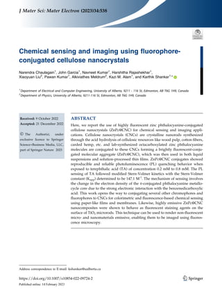 Chemical sensing and imaging using fluorophore-
conjugated cellulose nanocrystals
Narendra Chaulagain1
, John Garcia1
, Navneet Kumar1
, Harshitha Rajashekhar1
,
Xiaoyuan Liu2
, Pawan Kumar1
, Alkiviathes Meldrum2
, Kazi M. Alam1
, and Karthik Shankar1,
*
1
Department of Electrical and Computer Engineering, University of Alberta, 9211 - 116 St, Edmonton, AB T6G 1H9, Canada
2
Department of Physics, University of Alberta, 9211-116 St, Edmonton, AB T6G 1H9, Canada
Received: 9 October 2022
Accepted: 21 December 2022
Ó The Author(s), under
exclusive licence to Springer
Science+Business Media, LLC,
part of Springer Nature 2023
ABSTRACT
Here, we report the use of highly fluorescent zinc phthalocyanine-conjugated
cellulose nanocrystals (ZnPc@CNC) for chemical sensing and imaging appli-
cations. Cellulose nanocrystals (CNCs) are crystalline nanorods synthesized
through the acid hydrolysis of cellulosic resources like wood pulp, cotton fibers,
carded hemp, etc. and lab-synthesized octacarboxylated zinc phthalocyanine
molecules are conjugated to these CNCs forming a brightly fluorescent-conju-
gated molecular aggregate (ZnPc@CNC), which was then used in both liquid
suspensions and solution-processed thin films. ZnPc@CNC conjugates showed
reproducible and reliable photoluminescence (PL) quenching behavior when
exposed to terephthalic acid (TA) of concentration 0.2 mM to 0.8 mM. The PL
sensing of TA followed modified Stern-Volmer kinetics with the Stern-Volmer
constant (Kapp) determined to be 147.1 M-1
. The mechanism of sensing involves
the change in the electron density of the p-conjugated phthalocyanine metallo-
cycle core due to the strong electronic interaction with the benzenedicarboxylic
acid. This work opens the way to conjugating several other chromophores and
fluorophores to CNCs for colorimetric and fluorescence-based chemical sensing
using paper-like films and membranes. Likewise, highly emissive ZnPc@CNC
nanocomposites were shown to behave as fluorescent staining agents on the
surface of TiO2 microrods. This technique can be used to render non-fluorescent
micro- and nanomaterials emissive, enabling them to be imaged using fluores-
cence microscopy.
Address correspondence to E-mail: kshankar@ualberta.ca
https://doi.org/10.1007/s10854-022-09724-2
J Mater Sci: Mater Electron (2023)34:538 (0123456789().,-volV)
(0123456789().,-volV)
 