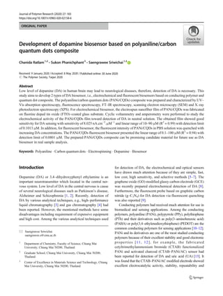 ORIGINAL PAPER
Development of dopamine biosensor based on polyaniline/carbon
quantum dots composite
Chanida Ratlam1,2
& Sukon Phanichphant3
& Saengrawee Sriwichai1,3
Received: 9 January 2020 /Accepted: 8 May 2020
# The Polymer Society, Taipei 2020
Abstract
Low level of dopamine (DA) in human brain may lead to neurological diseases, therefore, detection of DA is necessary. This
study aims to develop 2 types of DA biosensor, i.e., electrochemical and fluorescent biosensors based on conducting polymer and
quantum dot composite. The polyaniline/carbon quantum dots (PANi/CQDs) composite was prepared and characterized by UV–
Vis absorption spectroscopy, fluorescence spectroscopy, FT–IR spectroscopy, scanning electron microscopy (SEM) and X–ray
photoelectron spectroscopy (XPS). For electrochemical biosensor, the electrospun nanofiber film of PANi/CQDs was fabricated
on fluorine doped tin oxide (FTO)–coated glass substrate. Cyclic voltammetry and amperometry were performed to study the
electrochemical activity of the PANi/CQDs film toward detection of DA in neutral solution. The obtained film showed good
sensitivity for DA sensing with sensitivity of 8.025 nA.cm−2
.μM−1
and linear range of 10–90 μM (R2
= 0.99) with detection limit
of 0.1013 μM. In addition, for fluorescent biosensor, the fluorescent intensity of PANi/CQDs in PBS solution was quenched with
increasing DA concentrations. The PANi/CQDs fluorescent biosensor presented the linear range of 0.1–100 μM (R2
= 0.94) with
detection limit of 0.0801 μM. The prepared PANi/CQDs composite can be promising candidate material for future use as DA
biosensor in real sample analysis.
Keywords Polyaniline . Carbon quantum dots . Electrospinning . Dopamine . Biosensor
Introduction
Dopamine (DA) or 3,4–dihydroxyphenyl ethylamine is an
important neurotransmitter which located in the central ner-
vous system. Low level of DA in the central nervous is cause
of several neurological diseases such as Parkinson’s disease,
Alzheimer and Schizophrenia [1, 2]. Recently, detection of
DA by various analytical techniques, e.g., high–performance
liquid chromatography [3] and gas chromatography [4] had
been reported. However, the mentioned methods have some
disadvantages including requirement of expensive equipment
and high cost. Among the various analytical techniques used
for detection of DA, the electrochemical and optical sensors
have drawn much attention because of they are simple, fast,
low cost, high sensitivity, and selective methods [5–7]. The
graphene oxide (GO) modified glassy carbon electrode (GCE)
was recently prepared electrochemical detection of DA [8].
Furthermore, the fluorescent probe based on graphitic carbon
nitride (g–C3N4) for DA detection via fluorescent quenching
was also reported [9].
Conducting polymers had received much attention for use in
biomedical and sensing applications. Among the conducting
polymers, polyaniline (PANi), polypyrrole (PPy), polythiophene
(PTh) and their derivatives such as poly(3–aminobenzoic acid)
(PABA) or poly(3,4–ethylenedioxythiophene) (PEDOT) are the
common conducting polymers for sensing applications [10–12].
PANi and its derivatives are one of the most studied conducting
polymers because of their excellent stability and good electronic
properties [11, 12], for example, the fabricated
cetyltrimethylammonium bromide (CTAB) functionalized
PANi and activated charcoal (CTAB–PANi/AC) sensor had
been reported for detection of DA and uric acid (UA) [13]. It
was found that the CTAB–PANi/AC modified electrode showed
excellent electrocatalytic activity, stability, repeatability and
* Saengrawee Sriwichai
saengrawee.s@cmu.ac.th
1
Department of Chemistry, Faculty of Science, Chiang Mai
University, Chiang Mai 50200, Thailand
2
Graduate School, Chiang Mai University, Chiang Mai 50200,
Thailand
3
Center of Excellence in Materials Science and Technology, Chiang
Mai University, Chiang Mai 50200, Thailand
https://doi.org/10.1007/s10965-020-02158-6
/ Published online: 30 June 2020
Journal of Polymer Research (2020) 27: 183
 