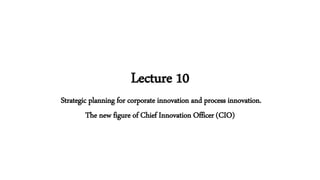 Lecture 10
Strategic planning for corporate innovation and process innovation.
The new figure of Chief Innovation Officer (CIO)
 