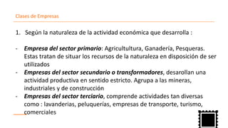 Clases de Empresas
Seg1. ún la naturaleza de la actividad económica que desarrolla :
Empresa del sector primario- : Agricultultura, Ganadería, Pesqueras.
Estas tratan de situar los recursos de la naturaleza en disposición de ser
utilizados
Empresas del sector secundario o transformadores- , desarollan una
actividad productiva en sentido estricto. Agrupa a las mineras,
industriales y de construcción
Empresas del sector terciario- , comprende actividades tan diversas
como : lavanderias, peluquerías, empresas de transporte, turismo,
comerciales
 