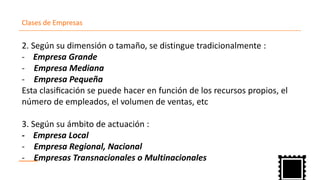 Clases de Empresas
2. Según su dimensión o tamaño, se distingue tradicionalmente :
- Empresa Grande
Empresa Mediana-
Empresa- Pequeña
Esta clasificación se puede hacer en función de los recursos propios, el
número de empleados, el volumen de ventas, etc
3. Según su ámbito de actuación :
- Empresa Local
Empresa Regional, Nacional-
Empresas Transnacionales- o Multinacionales
 