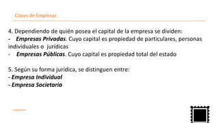 Clases de Empresas
4. Dependiendo de quién posea el capital de la empresa se dividen:
- Empresas Privadas. Cuyo capital es propiedad de particulares, personas
individuales o jurídicas
Empresas- Públicas. Cuyo capital es propiedad total del estado
5. Según su forma jurídica, se distinguen entre:
- Empresa Individual
- Empresa Societaria
 