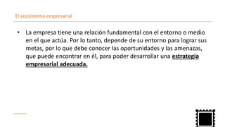 El ecosistema empresarial
La empresa tiene una relación fundamental con el entorno o medio•
en el que actúa. Por lo tanto, depende de su entorno para lograr sus
metas, por lo que debe conocer las oportunidades y las amenazas,
que puede encontrar en él, para poder desarrollar una estrategia
empresarial adecuada.
 