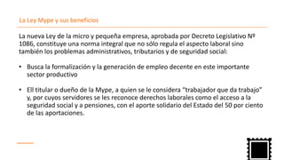 La Ley Mype y sus beneficios
La nueva Ley de la micro y pequeña empresa, aprobada por Decreto Legislativo Nº
1086, constituye una norma integral que no sólo regula el aspecto laboral sino
también los problemas administrativos, tributarios y de seguridad social:
• Busca la formalización y la generación de empleo decente en este importante
sector productivo
Ell• titular o dueño de la Mype, a quien se le considera “trabajador que da trabajo”
y, por cuyos servidores se les reconoce derechos laborales como el acceso a la
seguridad social y a pensiones, con el aporte solidario del Estado del 50 por ciento
de las aportaciones.
 
