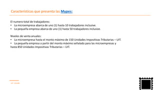 Características que presenta las Mypes:
UIT : S/3,500
El numero total de trabajadores:
La microempresa abarca de uno (• 1) hasta 10 trabajadores inclusive.
La pequeña empresa abarca de uno (• 1) hasta 50 trabajadores inclusive.
Niveles de venta anuales:
La microempresa hasta el monto máximo de• 150 Unidades Impositivas Tributarias – UIT.
La pequeña empresa a partir del monto máximo señalado para las microempresas• y
hasta 850 Unidades Impositivas Tributarias – UIT.
 