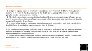 Reconocimientos:
Fuente: diario El peruano Pág. 14
1. El régimen especial reconoce derechos laborales básicos como: la jornada de 8 horas diarias, descanso
semanal de 24 horas, 15 días de vacaciones, 15 días de CTS por año, dos gratificaciones de medio sueldo
por año, derecho a la remuneración mínima.
2. Además, la indemnización por despido injustificado de 10 remuneraciones diarias por año para la mype
y de 20 remuneraciones diarias por año para la pyme, derecho a la seguridad social y pensiones, sindicación
y negociación colectiva de ser el caso.
3. La norma solo se aplicarán a los nuevos trabajadores que sean contratados a partir de la vigencia del D.
Leg 1086 (luego de aprobado el reglamento en un plazo de 60 días).
4. Los trabajadores antiguos bajo el régimen general, conservarán los derechos que por ley les corresponde,
inclusive, se establecen “candados” para evitar el recorte de estos derechos, al haberse fijado multas e
indemnizaciones ante incumplimientos.
5. Incluso, quienes falseen información o dividan sus unidades empresariales para acceder a este régimen
especial serán sancionadas e inhabilitadas de contratar con el Estado hasta por dos años.
 
