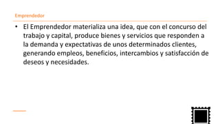 Emprendedor
El• Emprendedor materializa una idea, que con el concurso del
trabajo y capital, produce bienes y servicios que responden a
la demanda y expectativas de unos determinados clientes,
generando empleos, beneficios, intercambios y satisfacción de
deseos y necesidades.
 