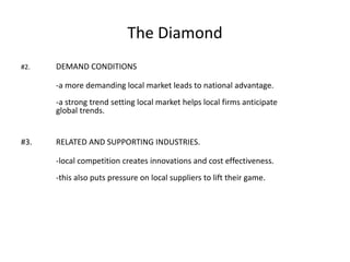 The Diamond
#2. DEMAND CONDITIONS
-a more demanding local market leads to national advantage.
-a strong trend setting local market helps local firms anticipate
global trends.
#3. RELATED AND SUPPORTING INDUSTRIES.
-local competition creates innovations and cost effectiveness.
-this also puts pressure on local suppliers to lift their game.
 
