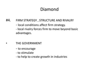 Diamond
#4. FIRM STRATEGY , STRUCTURE AND RIVALRY
- local conditions affect firm strategy.
- local rivalry forces firm to move beyond basic
advantages.
• THE GOVERNMENT
- to encourage
- to stimulate
- to help to create growth in industries
 