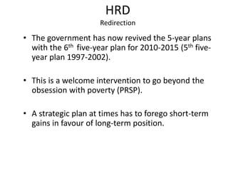HRD
Redirection
• The government has now revived the 5-year plans
with the 6th five-year plan for 2010-2015 (5th five-
year plan 1997-2002).
• This is a welcome intervention to go beyond the
obsession with poverty (PRSP).
• A strategic plan at times has to forego short-term
gains in favour of long-term position.
 