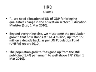 HRD
Quotes
• “… we need allocation of 8% of GDP for bringing
qualitative change in the education sector” ..Education
Minister (Star, 1 Mar 2010).
• Beyond everything else, we must tame the population
growth that now stands at 164.4 million, up from 156
million a decade back, as per UN Population Fund
(UNFPA) report 2010,
• The population growth “has gone up from the still
publicized 1.4% per annum to well above 2%” (Star, 1
Mar 2010).
 
