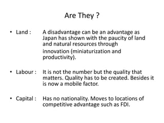 Are They ?
• Land : A disadvantage can be an advantage as
Japan has shown with the paucity of land
and natural resources through
innovation (miniaturization and
productivity).
• Labour : It is not the number but the quality that
matters. Quality has to be created. Besides it
is now a mobile factor.
• Capital : Has no nationality. Moves to locations of
competitive advantage such as FDI.
 