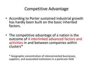 Competitive Advantage
• According to Porter sustained industrial growth
has hardly been built on the basic inherited
factors.
• The competitive advantage of a nation is the
outcome of 4 interlinked advanced factors and
activities in and between companies within
clusters*
* Geographic concentration of interconnected businesses,
suppliers, and associated institutions in a particular field
 