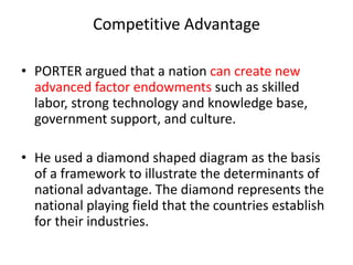Competitive Advantage
• PORTER argued that a nation can create new
advanced factor endowments such as skilled
labor, strong technology and knowledge base,
government support, and culture.
• He used a diamond shaped diagram as the basis
of a framework to illustrate the determinants of
national advantage. The diamond represents the
national playing field that the countries establish
for their industries.
 