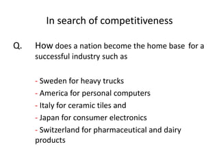 In search of competitiveness
Q. How does a nation become the home base for a
successful industry such as
- Sweden for heavy trucks
- America for personal computers
- Italy for ceramic tiles and
- Japan for consumer electronics
- Switzerland for pharmaceutical and dairy
products
 
