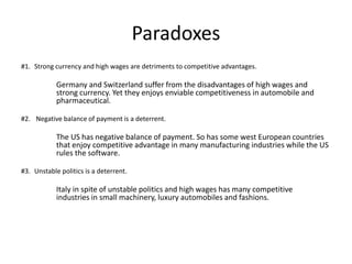 Paradoxes
#1. Strong currency and high wages are detriments to competitive advantages.
Germany and Switzerland suffer from the disadvantages of high wages and
strong currency. Yet they enjoys enviable competitiveness in automobile and
pharmaceutical.
#2. Negative balance of payment is a deterrent.
The US has negative balance of payment. So has some west European countries
that enjoy competitive advantage in many manufacturing industries while the US
rules the software.
#3. Unstable politics is a deterrent.
Italy in spite of unstable politics and high wages has many competitive
industries in small machinery, luxury automobiles and fashions.
 