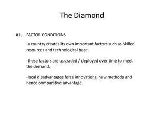 The Diamond
#1. FACTOR CONDITIONS
-a country creates its own important factors such as skilled
resources and technological base.
-these factors are upgraded / deployed over time to meet
the demand.
-local disadvantages force innovations, new methods and
hence comparative advantage.
 