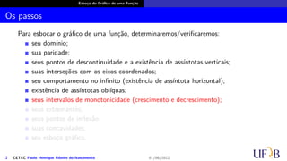 Esboço do Gráfico de uma Função
Os passos
Para esboçar o gráfico de uma função, determinaremos/verificaremos:
seu domínio;
sua paridade;
seus pontos de descontinuidade e a existência de assíntotas verticais;
suas interseções com os eixos coordenados;
seu comportamento no infinito (existência de assíntota horizontal);
existência de assíntotas oblíquas;
seus intervalos de monotonicidade (crescimento e decrescimento);
seus extremantes;
seus pontos de inflexão
suas concavidades;
seu esboço gráfico.
2 CETEC Paulo Henrique Ribeiro do Nascimento 01/06/2022
 