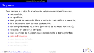 Esboço do Gráfico de uma Função
Os passos
Para esboçar o gráfico de uma função, determinaremos/verificaremos:
seu domínio;
sua paridade;
seus pontos de descontinuidade e a existência de assíntotas verticais;
suas interseções com os eixos coordenados;
seu comportamento no infinito (existência de assíntota horizontal);
existência de assíntotas oblíquas;
seus intervalos de monotonicidade (crescimento e decrescimento);
seus extremantes;
seus pontos de inflexão
suas concavidades;
seu esboço gráfico.
2 CETEC Paulo Henrique Ribeiro do Nascimento 01/06/2022
 