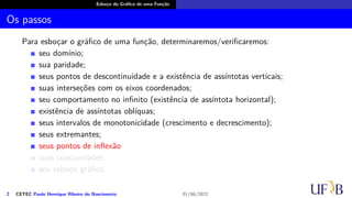 Esboço do Gráfico de uma Função
Os passos
Para esboçar o gráfico de uma função, determinaremos/verificaremos:
seu domínio;
sua paridade;
seus pontos de descontinuidade e a existência de assíntotas verticais;
suas interseções com os eixos coordenados;
seu comportamento no infinito (existência de assíntota horizontal);
existência de assíntotas oblíquas;
seus intervalos de monotonicidade (crescimento e decrescimento);
seus extremantes;
seus pontos de inflexão
suas concavidades;
seu esboço gráfico.
2 CETEC Paulo Henrique Ribeiro do Nascimento 01/06/2022
 