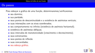 Esboço do Gráfico de uma Função
Os passos
Para esboçar o gráfico de uma função, determinaremos/verificaremos:
seu domínio;
sua paridade;
seus pontos de descontinuidade e a existência de assíntotas verticais;
suas interseções com os eixos coordenados;
seu comportamento no infinito (existência de assíntota horizontal);
existência de assíntotas oblíquas;
seus intervalos de monotonicidade (crescimento e decrescimento);
seus extremantes;
seus pontos de inflexão
suas concavidades;
seu esboço gráfico.
2 CETEC Paulo Henrique Ribeiro do Nascimento 01/06/2022
 
