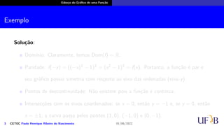 Esboço do Gráfico de uma Função
Exemplo
Solução:
Domínio: Claramente, temos Dom(f) = R.
Paridade: f(−x) = ((−x)2 − 1)3 = (x2 − 1)3 = f(x). Portanto, a função é par e
seu gráfico possui simetria com respeito ao eixo das ordenadas (eixo-y).
Pontos de descontinuidade: Não existem pois a função é contínua.
Intersecções com os eixos coordenados: se x = 0, então y = −1 e, se y = 0, então
x = ±1; a curva passa pelos pontos (1, 0), (−1, 0) e (0, −1).
3 CETEC Paulo Henrique Ribeiro do Nascimento 01/06/2022
 