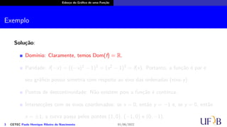 Esboço do Gráfico de uma Função
Exemplo
Solução:
Domínio: Claramente, temos Dom(f) = R.
Paridade: f(−x) = ((−x)2 − 1)3 = (x2 − 1)3 = f(x). Portanto, a função é par e
seu gráfico possui simetria com respeito ao eixo das ordenadas (eixo-y).
Pontos de descontinuidade: Não existem pois a função é contínua.
Intersecções com os eixos coordenados: se x = 0, então y = −1 e, se y = 0, então
x = ±1; a curva passa pelos pontos (1, 0), (−1, 0) e (0, −1).
3 CETEC Paulo Henrique Ribeiro do Nascimento 01/06/2022
 