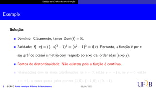 Esboço do Gráfico de uma Função
Exemplo
Solução:
Domínio: Claramente, temos Dom(f) = R.
Paridade: f(−x) = ((−x)2 − 1)3 = (x2 − 1)3 = f(x). Portanto, a função é par e
seu gráfico possui simetria com respeito ao eixo das ordenadas (eixo-y).
Pontos de descontinuidade: Não existem pois a função é contínua.
Intersecções com os eixos coordenados: se x = 0, então y = −1 e, se y = 0, então
x = ±1; a curva passa pelos pontos (1, 0), (−1, 0) e (0, −1).
3 CETEC Paulo Henrique Ribeiro do Nascimento 01/06/2022
 