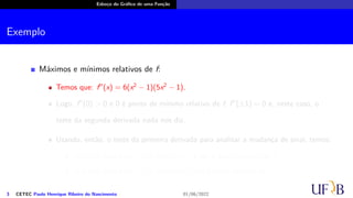 Esboço do Gráfico de uma Função
Exemplo
Máximos e mínimos relativos de f:
Temos que: f′′
(x) = 6(x2
− 1)(5x2
− 1).
Logo, f′′
(0) > 0 e 0 é ponto de mínimo relativo de f; f′′
(±1) = 0 e, neste caso, o
teste da segunda derivada nada nos diz.
Usando, então, o teste da primeira derivada para analisar a mudança de sinal, temos:
f′
(x) < 0, para todo x < 0; então x = −1 não é ponto extremo de f.
f′
(x) > 0, para todo x > 0; então x = 1 não é ponto extremo de f.
3 CETEC Paulo Henrique Ribeiro do Nascimento 01/06/2022
 