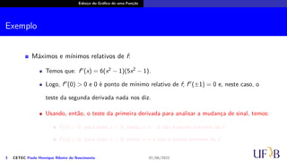 Esboço do Gráfico de uma Função
Exemplo
Máximos e mínimos relativos de f:
Temos que: f′′
(x) = 6(x2
− 1)(5x2
− 1).
Logo, f′′
(0) > 0 e 0 é ponto de mínimo relativo de f; f′′
(±1) = 0 e, neste caso, o
teste da segunda derivada nada nos diz.
Usando, então, o teste da primeira derivada para analisar a mudança de sinal, temos:
f′
(x) < 0, para todo x < 0; então x = −1 não é ponto extremo de f.
f′
(x) > 0, para todo x > 0; então x = 1 não é ponto extremo de f.
3 CETEC Paulo Henrique Ribeiro do Nascimento 01/06/2022
 
