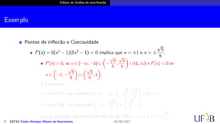 Esboço do Gráfico de uma Função
Exemplo
Pontos de inflexão e Concavidade
f′′
(x) = 6(x2
− 1)(5x2
− 1) = 0 implica que x = ±1 e x = ±
√
5
5
.
f′′
(x) > 0, se x ∈ (−∞, −1) ∪
(
−
√
5
5
,
√
5
5
)
∪ (1, ∞) e f′′
(x) < 0 se
x ∈
(
−1, −
√
5
5
)
∪
(√
5
5
, 1
)
.
Conclusão:
f tem C.P. nos intervalos (−∞, −1),
(
−
√
5
5
,
√
5
5
)
e (1, ∞).
f tem C.N. nos intervalos
(
−1, −
√
5
5
)
e
(√
5
5
, 1
)
.
e as abscissas dos pontos de inflexão de f são x = ±1 e x = ±
√
5
5
.
3 CETEC Paulo Henrique Ribeiro do Nascimento 01/06/2022
 