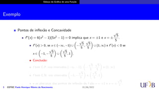 Esboço do Gráfico de uma Função
Exemplo
Pontos de inflexão e Concavidade
f′′
(x) = 6(x2
− 1)(5x2
− 1) = 0 implica que x = ±1 e x = ±
√
5
5
.
f′′
(x) > 0, se x ∈ (−∞, −1) ∪
(
−
√
5
5
,
√
5
5
)
∪ (1, ∞) e f′′
(x) < 0 se
x ∈
(
−1, −
√
5
5
)
∪
(√
5
5
, 1
)
.
Conclusão:
f tem C.P. nos intervalos (−∞, −1),
(
−
√
5
5
,
√
5
5
)
e (1, ∞).
f tem C.N. nos intervalos
(
−1, −
√
5
5
)
e
(√
5
5
, 1
)
.
e as abscissas dos pontos de inflexão de f são x = ±1 e x = ±
√
5
5
.
3 CETEC Paulo Henrique Ribeiro do Nascimento 01/06/2022
 
