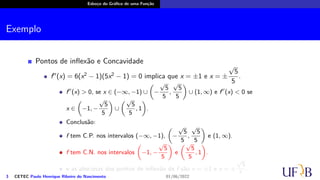 Esboço do Gráfico de uma Função
Exemplo
Pontos de inflexão e Concavidade
f′′
(x) = 6(x2
− 1)(5x2
− 1) = 0 implica que x = ±1 e x = ±
√
5
5
.
f′′
(x) > 0, se x ∈ (−∞, −1) ∪
(
−
√
5
5
,
√
5
5
)
∪ (1, ∞) e f′′
(x) < 0 se
x ∈
(
−1, −
√
5
5
)
∪
(√
5
5
, 1
)
.
Conclusão:
f tem C.P. nos intervalos (−∞, −1),
(
−
√
5
5
,
√
5
5
)
e (1, ∞).
f tem C.N. nos intervalos
(
−1, −
√
5
5
)
e
(√
5
5
, 1
)
.
e as abscissas dos pontos de inflexão de f são x = ±1 e x = ±
√
5
5
.
3 CETEC Paulo Henrique Ribeiro do Nascimento 01/06/2022
 