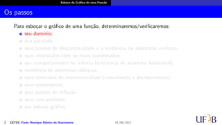 Esboço do Gráfico de uma Função
Os passos
Para esboçar o gráfico de uma função, determinaremos/verificaremos:
seu domínio;
sua paridade;
seus pontos de descontinuidade e a existência de assíntotas verticais;
suas interseções com os eixos coordenados;
seu comportamento no infinito (existência de assíntota horizontal);
existência de assíntotas oblíquas;
seus intervalos de monotonicidade (crescimento e decrescimento);
seus extremantes;
seus pontos de inflexão
suas concavidades;
seu esboço gráfico.
2 CETEC Paulo Henrique Ribeiro do Nascimento 01/06/2022
 