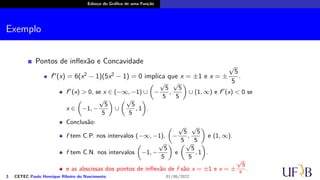 Esboço do Gráfico de uma Função
Exemplo
Pontos de inflexão e Concavidade
f′′
(x) = 6(x2
− 1)(5x2
− 1) = 0 implica que x = ±1 e x = ±
√
5
5
.
f′′
(x) > 0, se x ∈ (−∞, −1) ∪
(
−
√
5
5
,
√
5
5
)
∪ (1, ∞) e f′′
(x) < 0 se
x ∈
(
−1, −
√
5
5
)
∪
(√
5
5
, 1
)
.
Conclusão:
f tem C.P. nos intervalos (−∞, −1),
(
−
√
5
5
,
√
5
5
)
e (1, ∞).
f tem C.N. nos intervalos
(
−1, −
√
5
5
)
e
(√
5
5
, 1
)
.
e as abscissas dos pontos de inflexão de f são x = ±1 e x = ±
√
5
5
.
3 CETEC Paulo Henrique Ribeiro do Nascimento 01/06/2022
 