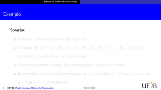 Esboço do Gráfico de uma Função
Exemplo
Solução:
Domínio: Claramente, temos Dom(f) = R.
Paridade: f(−x) = −7 + 12(−x) − 3(−x)2 − 2(−x)3 = −7 − 12x − 3x2 + 2x3.
Portanto, a função não é par e nem ímpar.
Pontos de descontinuidade: Não existem pois a função é contínua.
Intersecções com os eixos coordenados: se x = 0, então y = −7 e se y = 0, então
x = 1 ou x = −7/2 (Verifique!);
4 CETEC Paulo Henrique Ribeiro do Nascimento 01/06/2022
 