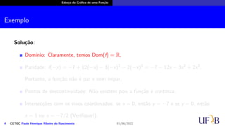 Esboço do Gráfico de uma Função
Exemplo
Solução:
Domínio: Claramente, temos Dom(f) = R.
Paridade: f(−x) = −7 + 12(−x) − 3(−x)2 − 2(−x)3 = −7 − 12x − 3x2 + 2x3.
Portanto, a função não é par e nem ímpar.
Pontos de descontinuidade: Não existem pois a função é contínua.
Intersecções com os eixos coordenados: se x = 0, então y = −7 e se y = 0, então
x = 1 ou x = −7/2 (Verifique!);
4 CETEC Paulo Henrique Ribeiro do Nascimento 01/06/2022
 