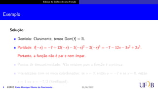 Esboço do Gráfico de uma Função
Exemplo
Solução:
Domínio: Claramente, temos Dom(f) = R.
Paridade: f(−x) = −7 + 12(−x) − 3(−x)2 − 2(−x)3 = −7 − 12x − 3x2 + 2x3.
Portanto, a função não é par e nem ímpar.
Pontos de descontinuidade: Não existem pois a função é contínua.
Intersecções com os eixos coordenados: se x = 0, então y = −7 e se y = 0, então
x = 1 ou x = −7/2 (Verifique!);
4 CETEC Paulo Henrique Ribeiro do Nascimento 01/06/2022
 